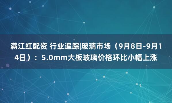 满江红配资 行业追踪|玻璃市场（9月8日-9月14日）：5.0mm大板玻璃价格环比小幅上涨