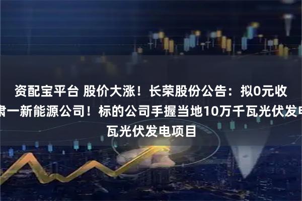 资配宝平台 股价大涨！长荣股份公告：拟0元收购甘肃一新能源公司！标的公司手握当地10万千瓦光伏发电项目
