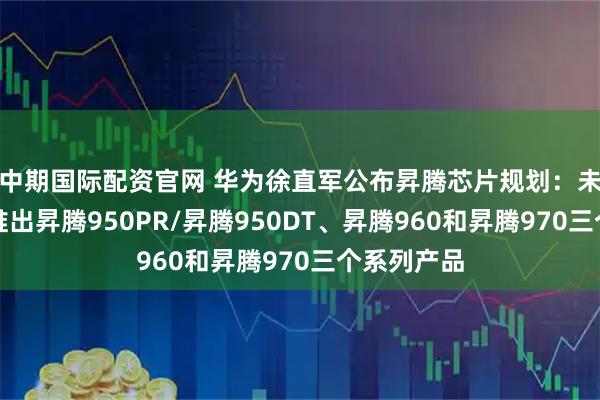 中期国际配资官网 华为徐直军公布昇腾芯片规划：未来三年将推出昇腾950PR/昇腾950DT、昇腾960和昇腾970三个系列产品