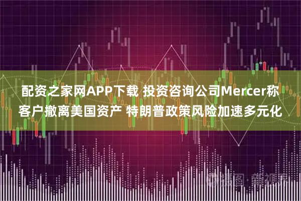 配资之家网APP下载 投资咨询公司Mercer称客户撤离美国资产 特朗普政策风险加速多元化