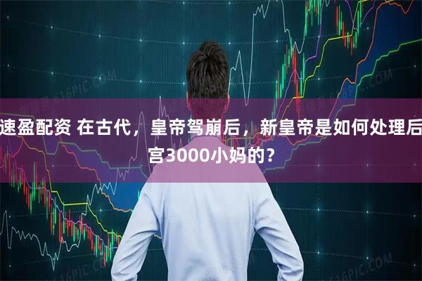 速盈配资 在古代，皇帝驾崩后，新皇帝是如何处理后宫3000小妈的？