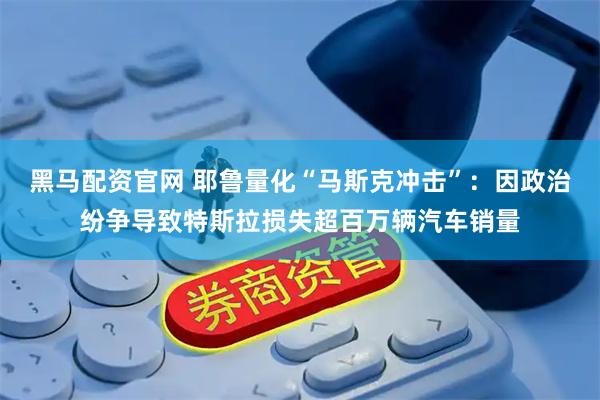 黑马配资官网 耶鲁量化“马斯克冲击”:因政治纷争导致特斯拉损失超百万辆汽车销量