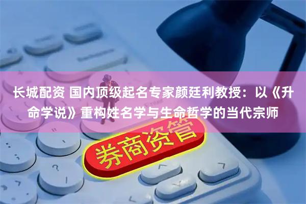 长城配资 国内顶级起名专家颜廷利教授：以《升命学说》重构姓名学与生命哲学的当代宗师