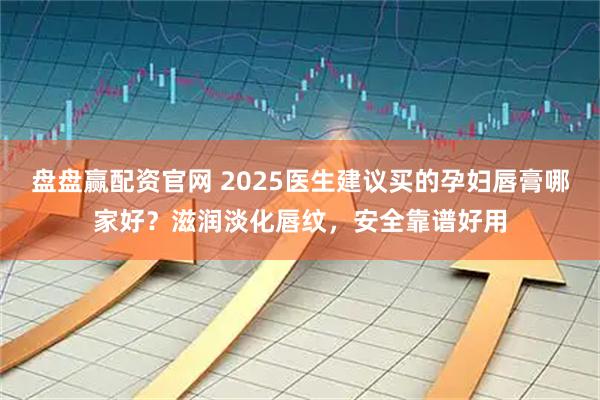 盘盘赢配资官网 2025医生建议买的孕妇唇膏哪家好?滋润淡化唇纹,安全靠谱好用