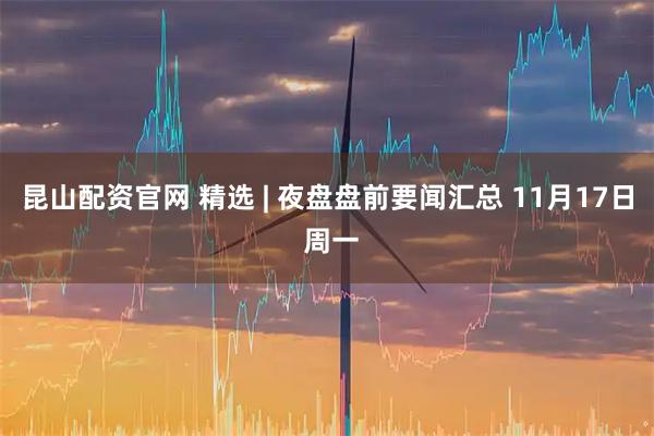昆山配资官网 精选 | 夜盘盘前要闻汇总 11月17日 周一