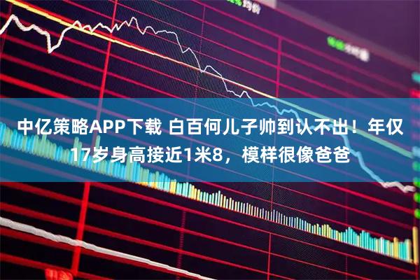 中亿策略APP下载 白百何儿子帅到认不出!年仅17岁身高接近1米8,模样很像爸爸