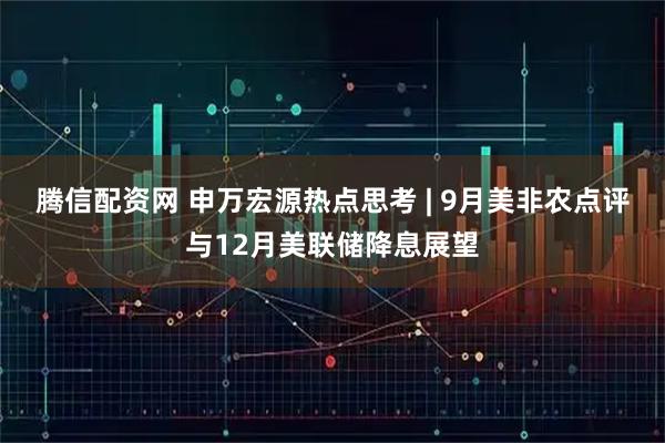 腾信配资网 申万宏源热点思考 | 9月美非农点评与12月美联储降息展望