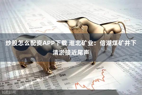 炒股怎么配资APP下载 淮北矿业：信湖煤矿井下清淤接近尾声