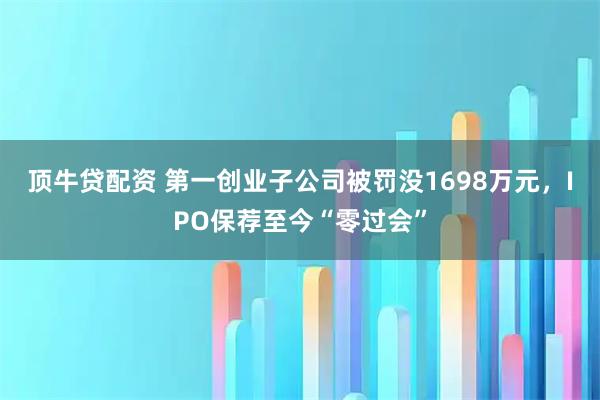 顶牛贷配资 第一创业子公司被罚没1698万元,IPO保荐至今“零过会”