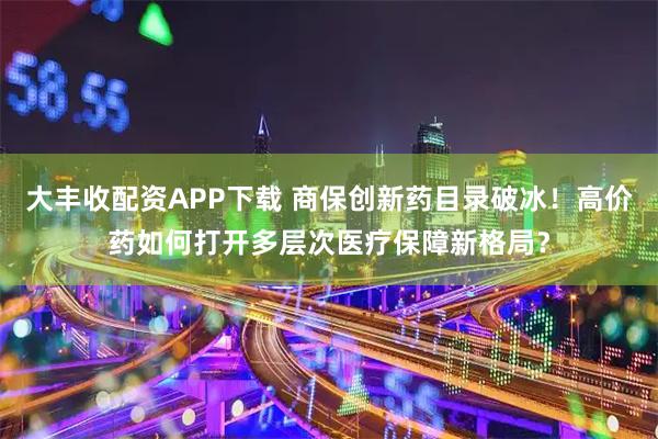 大丰收配资APP下载 商保创新药目录破冰！高价药如何打开多层次医疗保障新格局？
