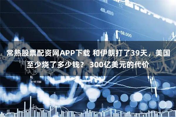 常熟股票配资网APP下载 和伊朗打了39天，美国至少烧了多少钱？ 300亿美元的代价
