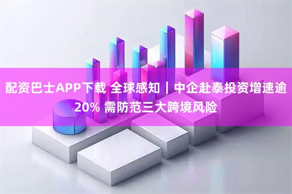 配资巴士APP下载 全球感知｜中企赴泰投资增速逾20% 需防范三大跨境风险