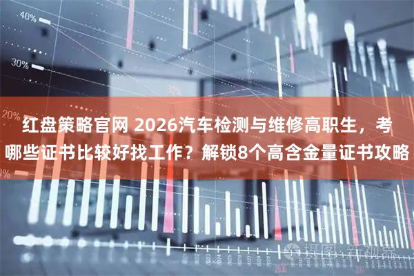 红盘策略官网 2026汽车检测与维修高职生,考哪些证书比较好找工作?解锁8个高含金量证书攻略