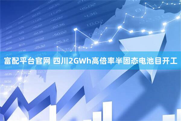 富配平台官网 四川2GWh高倍率半固态电池目开工