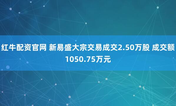 红牛配资官网 新易盛大宗交易成交2.50万股 成交额1050.75万元