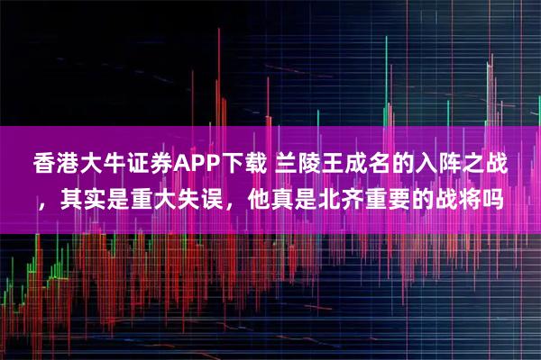 香港大牛证券APP下载 兰陵王成名的入阵之战，其实是重大失误，他真是北齐重要的战将吗