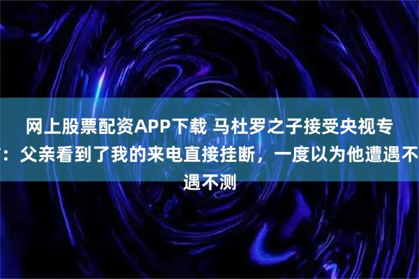 网上股票配资APP下载 马杜罗之子接受央视专访：父亲看到了我的来电直接挂断，一度以为他遭遇不测