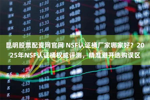 昆明股票配资网官网 NSF认证桶厂家哪家好？2025年NSF认证桶权威评测，精准避开选购误区