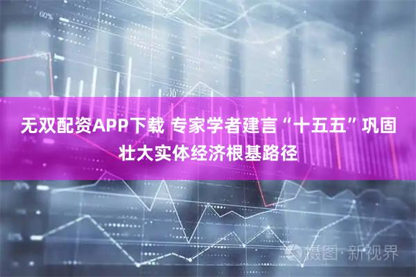 无双配资APP下载 专家学者建言“十五五”巩固壮大实体经济根基路径