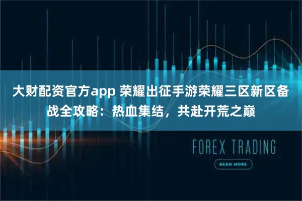 大财配资官方app 荣耀出征手游荣耀三区新区备战全攻略：热血集结，共赴开荒之巅