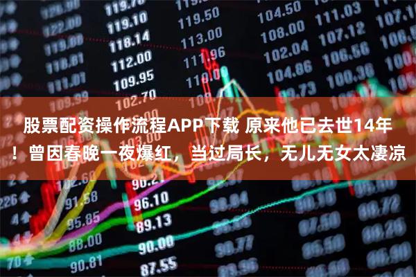 股票配资操作流程APP下载 原来他已去世14年！曾因春晚一夜爆红，当过局长，无儿无女太凄凉