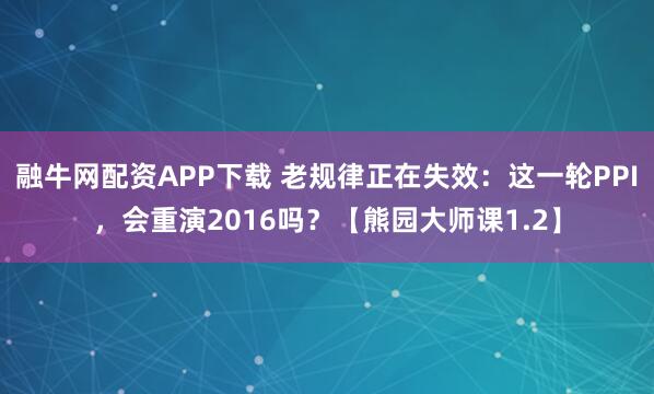 融牛网配资APP下载 老规律正在失效：这一轮PPI，会重演2016吗？【熊园大师课1.2】