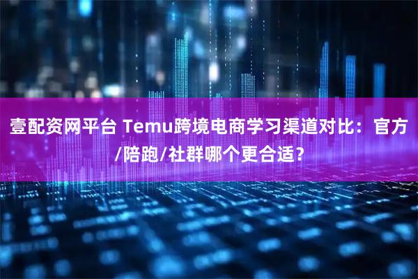 壹配资网平台 Temu跨境电商学习渠道对比：官方/陪跑/社群哪个更合适？