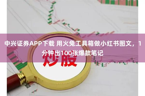中兴证券APP下载 用火兔工具箱做小红书图文，1分钟出100张爆款笔记