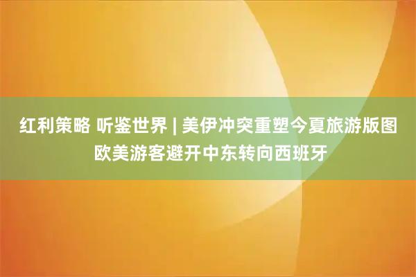 红利策略 听鉴世界 | 美伊冲突重塑今夏旅游版图 欧美游客避开中东转向西班牙