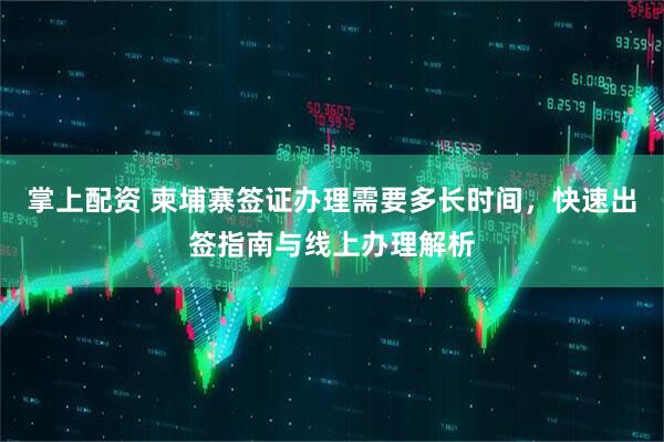 掌上配资 柬埔寨签证办理需要多长时间，快速出签指南与线上办理解析