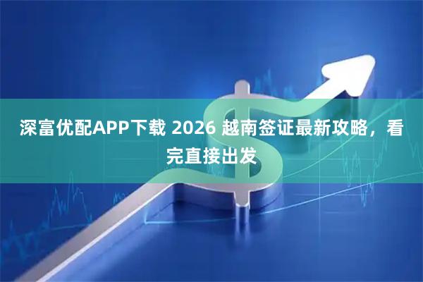 深富优配APP下载 2026 越南签证最新攻略，看完直接出发