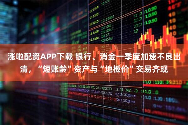 涨啦配资APP下载 银行、消金一季度加速不良出清，“短账龄”资产与“地板价”交易齐现