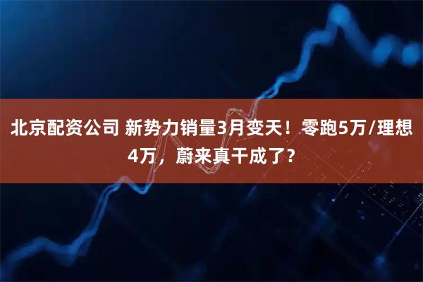北京配资公司 新势力销量3月变天！零跑5万/理想4万，蔚来真干成了？