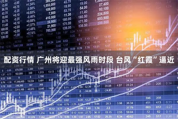 配资行情 广州将迎最强风雨时段 台风“红霞”逼近