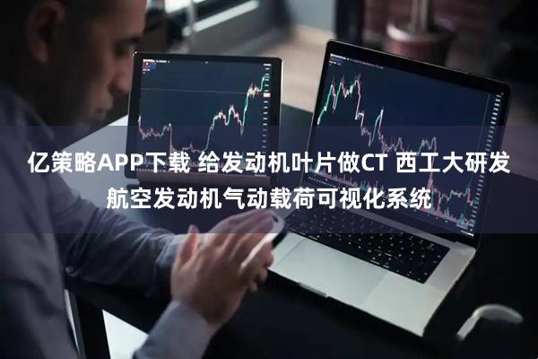 亿策略APP下载 给发动机叶片做CT 西工大研发航空发动机气动载荷可视化系统