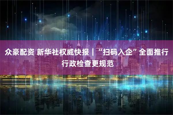 众豪配资 新华社权威快报｜“扫码入企”全面推行 行政检查更规范