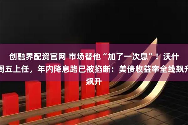 创融界配资官网 市场替他“加了一次息”！沃什周五上任，年内降息路已被掐断：美债收益率全线飙升