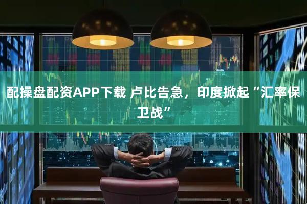 配操盘配资APP下载 卢比告急，印度掀起“汇率保卫战”