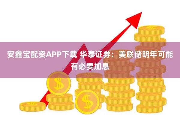 安鑫宝配资APP下载 华泰证券：美联储明年可能有必要加息