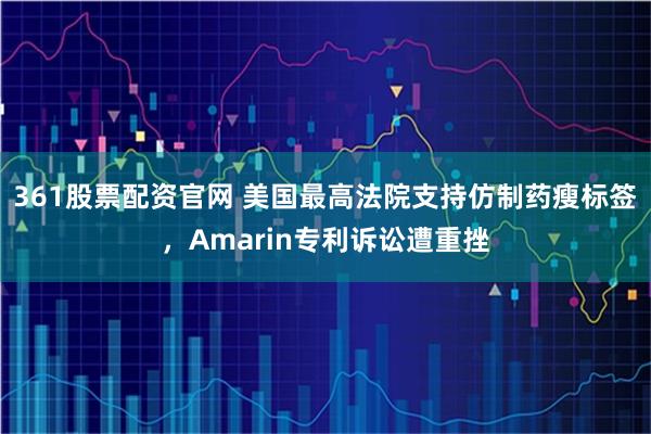 361股票配资官网 美国最高法院支持仿制药瘦标签，Amarin专利诉讼遭重挫