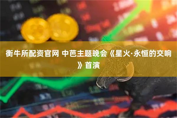 衡牛所配资官网 中芭主题晚会《星火·永恒的交响》首演