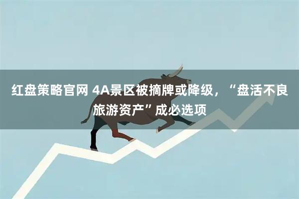 红盘策略官网 4A景区被摘牌或降级，“盘活不良旅游资产”成必选项