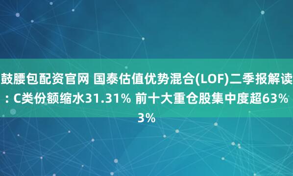 鼓腰包配资官网 国泰估值优势混合(LOF)二季报解读: C类份额缩水31.31% 前十大重仓股集中度超63%